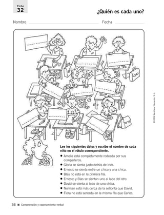 Nombre Fecha
Ficha
32 ¿Quién es cada uno?
■ Comprensión y razonamiento verbal
©2006SantillanaEducación,S.L.
36
Lee los siguientes datos y escribe el nombre de cada
niño en el rótulo correspondiente.
• Amelia está completamente rodeada por sus
compañeros.
• Gloria se sienta justo detrás de Inés.
• Ernesto se sienta entre un chico y una chica.
• Blas no está en la primera fila.
• Ernesto y Blas se sientan uno al lado del otro.
• David se sienta al lado de una chica.
• Norman está más cerca de la señorita que David.
• Flora no está sentada en la misma fila que Carlos.
806912 _ 0003-0040.qxd 24/10/05 12:36 Página 36
 