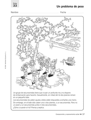 Nombre Fecha
Ficha
33 Un problema de peso©2006SantillanaEducación,S.L.
Comprensión y razonamiento verbal ■ 37
Un grupo de excursionistas tiene que cruzar un profundo río y no dispone
de embarcación para hacerlo. Casualmente, en mitad del río dos jóvenes reman
en un pequeño bote.
Los excursionistas les piden ayuda y éstos están dispuestos a echarles una mano.
Sin embargo, en el bote sólo caben uno o dos jóvenes, o un excursionista. Pero no
un joven y un excursionista juntos ni dos excursionistas.
¿Cómo cruzarán el río? Piensa y explica.
806912 _ 0003-0040.qxd 24/10/05 12:36 Página 37
 