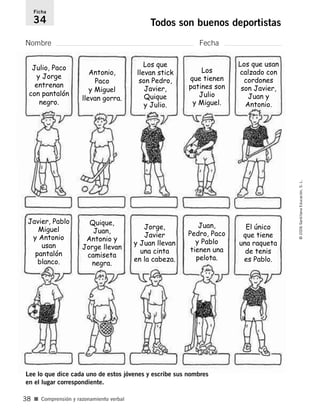 Nombre Fecha
Ficha
34 Todos son buenos deportistas
■ Comprensión y razonamiento verbal
©2006SantillanaEducación,S.L.
38
Lee lo que dice cada uno de estos jóvenes y escribe sus nombres
en el lugar correspondiente.
Julio, Paco
y Jorge
entrenan
con pantalón
negro.
Antonio,
Paco
y Miguel
llevan gorra.
Los que
llevan stick
son Pedro,
Javier,
Quique
y Julio.
Los
que tienen
patines son
Julio
y Miguel.
Los que usan
calzado con
cordones
son Javier,
Juan y
Antonio.
Javier, Pablo
Miguel
y Antonio
usan
pantalón
blanco.
Quique,
Juan,
Antonio y
Jorge llevan
camiseta
negra.
Jorge,
Javier
y Juan llevan
una cinta
en la cabeza.
Juan,
Pedro, Paco
y Pablo
tienen una
pelota.
El único
que tiene
una raqueta
de tenis
es Pablo.
806912 _ 0003-0040.qxd 24/10/05 12:36 Página 38
 