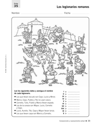 Nombre Fecha
Ficha
35 Los legionarios romanos©2006SantillanaEducación,S.L.
Comprensión y razonamiento verbal ■ 39
Lee los siguientes datos y averigua el nombre
de cada legionario.
• Los que llevan escudo son Cayo, Lucio y Minor.
• Marco, Cayo, Publio y Tito no usan casco.
• Cornelio, Tulio, Publio y Marco llevan espada.
• Los de la coraza son Mayor, Lucio, Cornelio
y Cayo.
• Lucio, Aurelio, Tito, Cayo y Mayor llevan lanza.
• Los que llevan capa son Marco y Cornelio.
I
II
III
IV
V
VI
VII
VIII
IX
X
▼▼▼▼▼▼▼▼▼▼
………………
………………
………………
………………
………………
………………
………………
………………
………………
………………
I II
IV
X
IX
VIII
V
III
VII
VI
806912 _ 0003-0040.qxd 26/10/05 13:01 Página 39
 