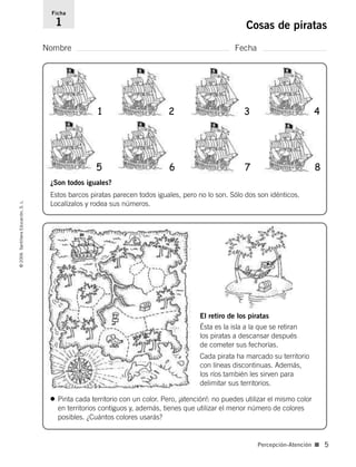 Nombre Fecha
Ficha
1 Cosas de piratas©2006SantillanaEducación,S.L.
Percepción-Atención ■ 5
El retiro de los piratas
Ésta es la isla a la que se retiran
los piratas a descansar después
de cometer sus fechorías.
Cada pirata ha marcado su territorio
con líneas discontinuas. Además,
los ríos también les sirven para
delimitar sus territorios.
¿Son todos iguales?
Estos barcos piratas parecen todos iguales, pero no lo son. Sólo dos son idénticos.
Localízalos y rodea sus números.
1 2 3 4
5 6 7 8
• Pinta cada territorio con un color. Pero, ¡atención!: no puedes utilizar el mismo color
en territorios contiguos y, además, tienes que utilizar el menor número de colores
posibles. ¿Cuántos colores usarás?
806912 _ 0003-0040.qxd 24/10/05 12:35 Página 5
 