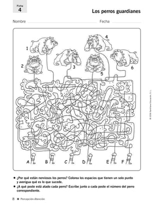 1
2 3
4
5
6
Nombre Fecha
Ficha
4 Los perros guardianes
■ Percepción-Atención
©2006SantillanaEducación,S.L.
8
• ¿Por qué están nerviosos los perros? Colorea los espacios que tienen un solo punto
y averigua qué es lo que sucede.
• ¿A qué poste está atado cada perro? Escribe junto a cada poste el número del perro
correspondiente.
A B C D E F
806912 _ 0003-0040.qxd 24/10/05 12:35 Página 8
 