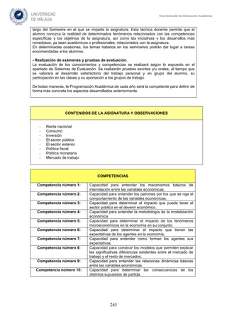 245
Vicerrectorado de Ordenación Académica
largo del Semestre en el que se imparte la asignatura. Esta técnica docente permite que el
alumno conozca la realidad de determinados fenómenos relacionados con las competencias
específicas y los objetivos de la asignatura, así como las iniciativas y los desarrollos más
novedosos, ya sean académicos o profesionales, relacionados con la asignatura.
En determinadas ocasiones, los temas tratados en los seminarios podrán dar lugar a tareas
encomendadas a los alumnos.
- Realización de exámenes y pruebas de evaluación.
La evaluación de los conocimientos y competencias se realizará según lo expuesto en el
apartado de Sistemas de Evaluación. Se realizarán pruebas escritas y/u orales, al tiempo que
se valorará el desarrollo satisfactorio del trabajo personal y en grupo del alumno, su
participación en las clases y su aportación a los grupos de trabajo.
De todas maneras, la Programación Académica de cada año será la competente para definir de
forma más concreta los aspectos desarrollados anteriormente.
CONTENIDOS DE LA ASIGNATURA Y OBSERVACIONES
- Renta nacional
- Consumo
- Inversión
- El sector público
- El sector exterior.
- Política fiscal
- Política monetaria
- Mercado de trabajo
COMPETENCIAS
Competencia número 1: Capacidad para entender los mecanismos básicos de
interrelación entre las variables económicas.
Competencia número 2: Capacidad para entender los patrones por los que se rige el
comportamiento de las variables económicas.
Competencia número 3: Capacidad para determinar el impacto que puede tener el
sector público en el devenir económico.
Competencia número 4: Capacidad para entender la metodología de la modelización
económica.
Competencia número 5: Capacidad para determinar el impacto de los fenómenos
microeconómicos en la economía en su conjunto.
Competencia número 6: Capacidad para determinar el impacto que tienen las
expectativas de los agentes en la economía,
Competencia número 7: Capacidad para entender como forman los agentes sus
expectativas.
Competencia número 8: Capacidad para construir los modelos que permiten explicar
las significativas diferencias existentes entre el mercado de
trabajo y el resto de mercados.
Competencia número 9: Capacidad para entender las relaciones dinámicas básicas
entre las variables económicas.
Competencia número 10: Capacidad para determinar las consecuencias de los
distintos supuestos de partida.
 