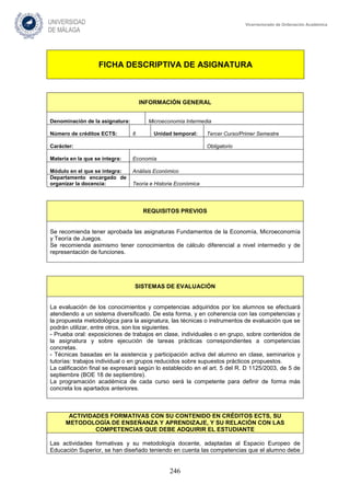 246
Vicerrectorado de Ordenación Académica
FICHA DESCRIPTIVA DE ASIGNATURA
INFORMACIÓN GENERAL
Denominación de la asignatura: Microeconomía Intermedia
Número de créditos ECTS: 6 Unidad temporal: Tercer Curso/Primer Semestre
Carácter: Obligatorio
Materia en la que se integra: Economía
Módulo en el que se integra: Análisis Económico
Departamento encargado de
organizar la docencia: Teoría e Historia Económica
REQUISITOS PREVIOS
Se recomienda tener aprobada las asignaturas Fundamentos de la Economía, Microeconomía
y Teoría de Juegos.
Se recomienda asimismo tener conocimientos de cálculo diferencial a nivel intermedio y de
representación de funciones.
SISTEMAS DE EVALUACIÓN
La evaluación de los conocimientos y competencias adquiridos por los alumnos se efectuará
atendiendo a un sistema diversificado. De esta forma, y en coherencia con las competencias y
la propuesta metodológica para la asignatura, las técnicas o instrumentos de evaluación que se
podrán utilizar, entre otros, son los siguientes.
- Prueba oral: exposiciones de trabajos en clase, individuales o en grupo, sobre contenidos de
la asignatura y sobre ejecución de tareas prácticas correspondientes a competencias
concretas.
- Técnicas basadas en la asistencia y participación activa del alumno en clase, seminarios y
tutorías: trabajos individual o en grupos reducidos sobre supuestos prácticos propuestos.
La calificación final se expresará según lo establecido en el art. 5 del R. D 1125/2003, de 5 de
septiembre (BOE 18 de septiembre).
La programación académica de cada curso será la competente para definir de forma más
concreta los apartados anteriores.
ACTIVIDADES FORMATIVAS CON SU CONTENIDO EN CRÉDITOS ECTS, SU
METODOLOGÍA DE ENSEÑANZA Y APRENDIZAJE, Y SU RELACIÓN CON LAS
COMPETENCIAS QUE DEBE ADQUIRIR EL ESTUDIANTE
Las actividades formativas y su metodología docente, adaptadas al Espacio Europeo de
Educación Superior, se han diseñado teniendo en cuenta las competencias que el alumno debe
 