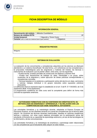 255
Vicerrectorado de Ordenación Académica
FICHA DESCRIPTIVA DE MÓDULO
INFORMACIÓN GENERAL
Denominación del módulo: Métodos Cuantitativos
Número de créditos ECTS: 24
Unidad temporal: Segundo y Tercer Curso
Carácter (sólo si todas las materias tienen igual carácter): Obligatorio
REQUISITOS PREVIOS
Ninguno
SISTEMAS DE EVALUACIÓN
La evaluación de los conocimientos y competencias adquiridos por los alumnos se efectuará
atendiendo a un sistema diversificado. De esta forma, y en coherencia con las competencias y
la propuestas metodológicas para las asignaturas y materias del módulo, las técnicas o
instrumentos de evaluación que se podrán utilizar, entre otros, son los siguientes:
- Prueba escrita: pruebas parciales de consecución de objetivos y examen final.
- Prueba oral: exposiciones de trabajos en clase, individuales o en grupo, sobre
contenidos de la asignatura y sobre ejecución de tareas prácticas correspondientes a
competencias concretas.
- Técnicas basadas en la asistencia y participación activa del alumno en clase, seminarios
y tutorías: trabajos individual o en grupos reducidos sobre supuestos prácticos
propuestos.
La calificación final se expresará según lo establecido en el art. 5 del R. D 1125/2003, de 5 de
septiembre (BOE 18 de septiembre).
La programación académica de cada curso será la competente para definir de forma más
concreta los apartados anteriores.
ACTIVIDADES FORMATIVAS CON SU CONTENIDO EN CRÉDITOS ECTS, SU
METODOLOGÍA DE ENSEÑANZA Y APRENDIZAJE, Y SU RELACIÓN CON LAS
COMPETENCIAS QUE DEBE ADQUIRIR EL ESTUDIANTE
Las actividades formativas y su metodología docente, adaptadas al Espacio Europeo de
Educación Superior, se han diseñado teniendo en cuenta las competencias que el alumno debe
adquirir. Se combinan las técnicas docentes tradicionales, basadas en sesiones académicas
teóricas y prácticas, con otras cuyos objetivos principales son la participación activa del
estudiante, el fomento de su capacidad de aprendizaje autónomo y el uso de las tecnologías de
la información y de las comunicaciones.
Las actividades formativas y la metodología de enseñanza y aprendizaje están relacionadas
con las competencias que el estudiante debe adquirir en este módulo.
 