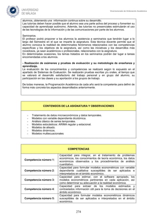 274
Vicerrectorado de Ordenación Académica
alumnos, obteniendo una información continua sobre su desarrollo.
Las tutorías deben hacer posible que el alumno sea una parte activa del proceso y fomenten su
capacidad de aprendizaje autónomo. Además, las tutorías no presenciales estimularán el uso
de las tecnologías de la información y de las comunicaciones por parte de los alumnos.
Seminarios.
El profesor podrá proponer a los alumnos la asistencia a seminarios que tendrán lugar a lo
largo del Semestre en el que se imparte la asignatura. Esta técnica docente permite que el
alumno conozca la realidad de determinados fenómenos relacionados con las competencias
específicas y los objetivos de la asignatura, así como las iniciativas y los desarrollos más
novedosos, ya sean académicos o profesionales, relacionados con la asignatura.
En determinadas ocasiones, los temas tratados en los seminarios podrán dar lugar a tareas
encomendadas a los alumnos.
- Realización de exámenes y pruebas de evaluación y su metodología de enseñanza y
aprendizaje.
La evaluación de los conocimientos y competencias se realizará según lo expuesto en el
apartado de Sistemas de Evaluación. Se realizarán pruebas escritas y/u orales, al tiempo que
se valorará el desarrollo satisfactorio del trabajo personal y en grupo del alumno, su
participación en las clases y su aportación a los grupos de trabajo.
De todas maneras, la Programación Académica de cada año será la competente para definir de
forma más concreta los aspectos desarrollados anteriormente.
CONTENIDOS DE LA ASIGNATURA Y OBSERVACIONES
- Tratamiento de datos microeconómicos y datos temporales.
- Modelos con variable dependiente dicotómica.
- Análisis clásico de series temporales.
- Modelos estocásticos: ARIMA regular y estacional.
- Modelos de alisado.
- Modelos dinámicos.
- Modelos multiecuacionales
COMPETENCIAS
Competencia número 1:
Capacidad para integrar, en el tratamiento de problemas
económicos, los conocimientos de teoría económica, los datos
económicos observados y los procedimientos de análisis
cuantitativo.
Competencia número 2:
Capacidad para formular modelos econométricos con variable
dependiente cualitativa susceptibles de ser aplicados e
interpretados en el ámbito económico.
Competencia número 3:
Capacidad para estimar, con el software apropiado, los
modelos econométricos pertinentes en cada aplicación, así
como determinar su adecuación a la realidad económica.
Competencia número 4:
Capacidad para extraer de los modelos estimados y
contrastados información útil para la toma de decisiones en el
ámbito económico.
Competencia número 5:
Capacidad para formular modelos econométricos dinámicos
susceptibles de ser aplicados e interpretados en el ámbito
económico.
 