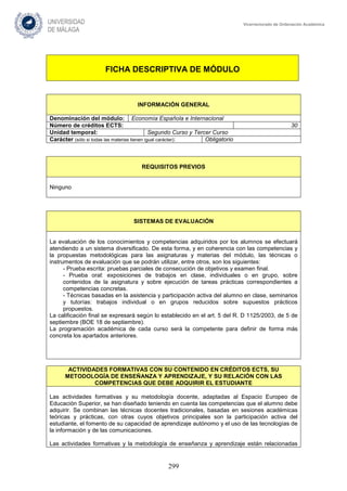 299
Vicerrectorado de Ordenación Académica
FICHA DESCRIPTIVA DE MÓDULO
INFORMACIÓN GENERAL
Denominación del módulo: Economía Española e Internacional
Número de créditos ECTS: 30
Unidad temporal: Segundo Curso y Tercer Curso
Carácter (sólo si todas las materias tienen igual carácter): Obligatorio
REQUISITOS PREVIOS
Ninguno
SISTEMAS DE EVALUACIÓN
La evaluación de los conocimientos y competencias adquiridos por los alumnos se efectuará
atendiendo a un sistema diversificado. De esta forma, y en coherencia con las competencias y
la propuestas metodológicas para las asignaturas y materias del módulo, las técnicas o
instrumentos de evaluación que se podrán utilizar, entre otros, son los siguientes:
- Prueba escrita: pruebas parciales de consecución de objetivos y examen final.
- Prueba oral: exposiciones de trabajos en clase, individuales o en grupo, sobre
contenidos de la asignatura y sobre ejecución de tareas prácticas correspondientes a
competencias concretas.
- Técnicas basadas en la asistencia y participación activa del alumno en clase, seminarios
y tutorías: trabajos individual o en grupos reducidos sobre supuestos prácticos
propuestos.
La calificación final se expresará según lo establecido en el art. 5 del R. D 1125/2003, de 5 de
septiembre (BOE 18 de septiembre).
La programación académica de cada curso será la competente para definir de forma más
concreta los apartados anteriores.
ACTIVIDADES FORMATIVAS CON SU CONTENIDO EN CRÉDITOS ECTS, SU
METODOLOGÍA DE ENSEÑANZA Y APRENDIZAJE, Y SU RELACIÓN CON LAS
COMPETENCIAS QUE DEBE ADQUIRIR EL ESTUDIANTE
Las actividades formativas y su metodología docente, adaptadas al Espacio Europeo de
Educación Superior, se han diseñado teniendo en cuenta las competencias que el alumno debe
adquirir. Se combinan las técnicas docentes tradicionales, basadas en sesiones académicas
teóricas y prácticas, con otras cuyos objetivos principales son la participación activa del
estudiante, el fomento de su capacidad de aprendizaje autónomo y el uso de las tecnologías de
la información y de las comunicaciones.
Las actividades formativas y la metodología de enseñanza y aprendizaje están relacionadas
 