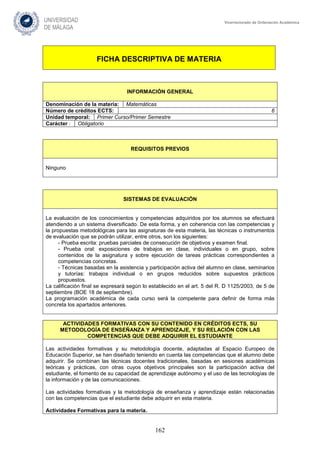 162
Vicerrectorado de Ordenación Académica
FICHA DESCRIPTIVA DE MATERIA
INFORMACIÓN GENERAL
Denominación de la materia: Matemáticas
Número de créditos ECTS: 6
Unidad temporal: Primer Curso/Primer Semestre
Carácter : Obligatorio
REQUISITOS PREVIOS
Ninguno
SISTEMAS DE EVALUACIÓN
La evaluación de los conocimientos y competencias adquiridos por los alumnos se efectuará
atendiendo a un sistema diversificado. De esta forma, y en coherencia con las competencias y
la propuestas metodológicas para las asignaturas de esta materia, las técnicas o instrumentos
de evaluación que se podrán utilizar, entre otros, son los siguientes:
- Prueba escrita: pruebas parciales de consecución de objetivos y examen final.
- Prueba oral: exposiciones de trabajos en clase, individuales o en grupo, sobre
contenidos de la asignatura y sobre ejecución de tareas prácticas correspondientes a
competencias concretas.
- Técnicas basadas en la asistencia y participación activa del alumno en clase, seminarios
y tutorías: trabajos individual o en grupos reducidos sobre supuestos prácticos
propuestos.
La calificación final se expresará según lo establecido en el art. 5 del R. D 1125/2003, de 5 de
septiembre (BOE 18 de septiembre).
La programación académica de cada curso será la competente para definir de forma más
concreta los apartados anteriores.
ACTIVIDADES FORMATIVAS CON SU CONTENIDO EN CRÉDITOS ECTS, SU
METODOLOGÍA DE ENSEÑANZA Y APRENDIZAJE, Y SU RELACIÓN CON LAS
COMPETENCIAS QUE DEBE ADQUIRIR EL ESTUDIANTE
Las actividades formativas y su metodología docente, adaptadas al Espacio Europeo de
Educación Superior, se han diseñado teniendo en cuenta las competencias que el alumno debe
adquirir. Se combinan las técnicas docentes tradicionales, basadas en sesiones académicas
teóricas y prácticas, con otras cuyos objetivos principales son la participación activa del
estudiante, el fomento de su capacidad de aprendizaje autónomo y el uso de las tecnologías de
la información y de las comunicaciones.
Las actividades formativas y la metodología de enseñanza y aprendizaje están relacionadas
con las competencias que el estudiante debe adquirir en esta materia.
Actividades Formativas para la materia.
 