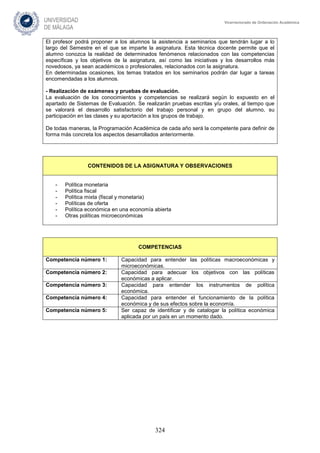 324
Vicerrectorado de Ordenación Académica
El profesor podrá proponer a los alumnos la asistencia a seminarios que tendrán lugar a lo
largo del Semestre en el que se imparte la asignatura. Esta técnica docente permite que el
alumno conozca la realidad de determinados fenómenos relacionados con las competencias
específicas y los objetivos de la asignatura, así como las iniciativas y los desarrollos más
novedosos, ya sean académicos o profesionales, relacionados con la asignatura.
En determinadas ocasiones, los temas tratados en los seminarios podrán dar lugar a tareas
encomendadas a los alumnos.
- Realización de exámenes y pruebas de evaluación.
La evaluación de los conocimientos y competencias se realizará según lo expuesto en el
apartado de Sistemas de Evaluación. Se realizarán pruebas escritas y/u orales, al tiempo que
se valorará el desarrollo satisfactorio del trabajo personal y en grupo del alumno, su
participación en las clases y su aportación a los grupos de trabajo.
De todas maneras, la Programación Académica de cada año será la competente para definir de
forma más concreta los aspectos desarrollados anteriormente.
CONTENIDOS DE LA ASIGNATURA Y OBSERVACIONES
- Política monetaria
- Política fiscal
- Política mixta (fiscal y monetaria)
- Políticas de oferta
- Política económica en una economía abierta
- Otras políticas microeconómicas
COMPETENCIAS
Competencia número 1: Capacidad para entender las políticas macroeconómicas y
microeconómicas.
Competencia número 2: Capacidad para adecuar los objetivos con las políticas
económicas a aplicar.
Competencia número 3: Capacidad para entender los instrumentos de política
económica.
Competencia número 4: Capacidad para entender el funcionamiento de la política
económica y de sus efectos sobre la economía.
Competencia número 5: Ser capaz de identificar y de catalogar la política económica
aplicada por un país en un momento dado.
 