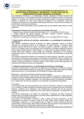341
Vicerrectorado de Ordenación Académica
ACTIVIDADES FORMATIVAS CON SU CONTENIDO EN CRÉDITOS ECTS, SU
METODOLOGÍA DE ENSEÑANZA Y APRENDIZAJE, Y SU RELACIÓN CON LAS
COMPETENCIAS QUE DEBE ADQUIRIR EL ESTUDIANTE
Las actividades formativas y su metodología docente, adaptadas al Espacio Europeo de
Educación Superior, se han diseñado teniendo en cuenta las competencias que el alumno debe
adquirir. Se combinan las técnicas docentes tradicionales basadas en sesiones académicas
teóricas y prácticas con otras cuyos objetivos principales son la participación activa del
estudiante, el fomento de su capacidad de aprendizaje autónomo y el uso de las tecnologías de
la información y de las comunicaciones.
Unas y otras están relacionadas con las competencias que el estudiante debe adquirir en esta
asignatura.
Actividades Formativas para una asignatura de 6 ECTS (150 horas).
- Clases lectivas, teóricas y/o prácticas, presenciales, 30 %, 1,8 créditos ECTS (45 horas)
- Trabajo personal del alumno (estudio, seminarios, trabajos, prácticas, proyectos y
tutorización), 60 %, 3,6 créditos ECTS (90 horas).
- Realización de exámenes y pruebas de evaluación, 10 %, 0,6 créditos ECTS (15 horas).
- Clases lectivas, teóricas y/o prácticas, presenciales y su metodología de enseñanza y
aprendizaje.
Las sesiones académicas teóricas consistirán en clases magistrales, donde el profesor
expondrá los contenidos básicos de la asignatura. En estas sesiones, el profesor podrá
emplear diversos elementos de apoyo a la docencia (pizarra, ordenador y proyector, entre
otros). Con carácter previo a la exposición de los contenidos, el profesor propondrá la lectura
de los textos docentes básicos recomendados; y, en todo caso, los alumnos deberán acudir a
dichos textos para afianzar y para ampliar los contenidos explicados en las sesiones
académicas teóricas. Con ello se pretende fomentar en el alumno la capacidad de aprendizaje
autónomo.
Las sesiones prácticas consistirán en la resolución de casos prácticos –ejercicios- en el aula,
que estarán encaminados a que el alumno se familiarice con la aplicación de los conceptos, los
instrumentos y la metodología aprendidos en las sesiones teóricas y en el trabajo autónomo de
estudio. Cuando el profesor lo considere oportuno estas clases podrán estar apoyadas por
programas informáticos acordes con la asignatura.
- Trabajo personal del alumno y su metodología de enseñanza y aprendizaje.
El estudio, la participación en seminarios, la elaboración de trabajos y la asistencia a tutorías,
además de determinadas prácticas y/o redacción de proyectos, integran gran parte del trabajo
personal del alumno. En este apartado de Actividades Formativas cabe destacar:
Elaboración y exposición de trabajos académicamente dirigidos.
El profesor podrá proponer a los alumnos, de forma individual o colectiva, la elaboración de
trabajos en los que se desarrollarán contenidos del programa. La búsqueda de documentación,
la lectura de textos, el debate, la reflexión, etc. serán pasos previos a la redacción del trabajo.
En su elaboración los alumnos contarán con la orientación y la tutorización del profesor.
Tutorización.
Las tutorías podrán ser tanto individuales como colectivas. Asimismo, podrán ser presenciales
o no. En ellas, el profesor facilitará las aclaraciones que sean necesarias sobre los contenidos
teóricos y prácticos de la asignatura y las orientaciones oportunas para que los alumnos
afronten adecuadamente la resolución de los casos prácticos propuestos y la elaboración de
trabajos.
Las tutorías presenciales, que podrán ser individuales o colectivas de grupos reducidos,
tendrán lugar en el despacho del profesor, seminarios de los departamentos o aulas adaptadas
a tal fin, en el pertinente horario oficial.
Las tutorías no presenciales se llevarán a cabo a través del correo electrónico y de las
posibilidades que ofrece el campus virtual de la UMA. Estas tutorías también podrán ser
individuales o colectivas, y, en este segundo caso, no habrá un número máximo de alumnos
participantes al mismo tiempo. Esto permite al profesor dirigir el proceso de aprendizaje de los
alumnos, obteniendo una información continua sobre su desarrollo.
Las tutorías deben hacer posible que el alumno sea una parte activa del proceso y fomenten su
 