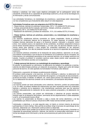 352
Vicerrectorado de Ordenación Académica
teóricas y prácticas, con otras cuyos objetivos principales son la participación activa del
estudiante, el fomento de su capacidad de aprendizaje autónomo y el uso de las tecnologías de
la información y de las comunicaciones.
Las actividades formativas y la metodología de enseñanza y aprendizaje están relacionadas
con las competencias que el estudiante debe adquirir en esta asignatura.
Actividades Formativas para una asignatura de 6 ECTS (150 horas).
- Clases lectivas, teóricas y/o prácticas, presenciales, 30 %, 1,8 créditos ECTS (45 horas)
- Trabajo personal del alumno (estudio, seminarios, trabajos, prácticas, proyectos y
tutorización), 60 %, 3,6 créditos ECTS (90 horas).
- Realización de exámenes y pruebas de evaluación, 10 %, 0,6 créditos ECTS (15 horas).
- Clases lectivas, teóricas y/o prácticas, presenciales y su metodología de enseñanza y
aprendizaje.
Las sesiones académicas teóricas consistirán en clases magistrales, donde el profesor
expondrá los contenidos básicos de la asignatura. En estas sesiones, el profesor podrá
emplear diversos elementos de apoyo a la docencia (pizarra, ordenador y proyector, entre
otros). Con carácter previo a la exposición de los contenidos, el profesor propondrá la lectura
de los textos docentes básicos recomendados; y, en todo caso, los alumnos deberán acudir a
dichos textos para afianzar y para ampliar los contenidos explicados en las sesiones
académicas teóricas. Con ello se pretende fomentar en el alumno la capacidad de aprendizaje
autónomo.
Las sesiones prácticas consistirán en la resolución de casos prácticos –ejercicios- en el aula,
que estarán encaminados a que el alumno se familiarice con la aplicación de los conceptos, los
instrumentos y la metodología aprendidos en las sesiones teóricas y en el trabajo autónomo de
estudio. Cuando el profesor lo considere oportuno estas clases podrán estar apoyadas por
programas informáticos acordes con la asignatura.
- Trabajo personal del alumno y su metodología de enseñanza y aprendizaje.
El estudio, la participación en seminarios, la elaboración de trabajos y la asistencia a tutorías,
además de determinadas prácticas y/o redacción de proyectos, integran gran parte del trabajo
personal del alumno. En este apartado de Actividades Formativas cabe destacar:
Elaboración y exposición de trabajos académicamente dirigidos.
El profesor podrá proponer a los alumnos, de forma individual o colectiva, la elaboración de
trabajos en los que se desarrollarán contenidos del programa. La búsqueda de documentación,
la lectura de textos, el debate, la reflexión, etc. serán pasos previos a la redacción del trabajo.
En su elaboración los alumnos contarán con la orientación y la tutorización del profesor.
Tutorización.
Las tutorías podrán ser tanto individuales como colectivas. Asimismo, podrán ser presenciales
o no. En ellas, el profesor facilitará las aclaraciones que sean necesarias sobre los contenidos
teóricos y prácticos de la asignatura y las orientaciones oportunas para que los alumnos
afronten adecuadamente la resolución de los casos prácticos propuestos y la elaboración de
trabajos.
Las tutorías presenciales, que podrán ser individuales o colectivas de grupos reducidos,
tendrán lugar en el despacho del profesor, seminarios de los departamentos o aulas adaptadas
a tal fin, en el pertinente horario oficial.
Las tutorías no presenciales se llevarán a cabo a través del correo electrónico y de las
posibilidades que ofrece el campus virtual de la UMA. Estas tutorías también podrán ser
individuales o colectivas, y, en este segundo caso, no habrá un número máximo de alumnos
participantes al mismo tiempo. Esto permite al profesor dirigir el proceso de aprendizaje de los
alumnos, obteniendo una información continua sobre su desarrollo.
Las tutorías deben hacer posible que el alumno sea una parte activa del proceso y fomenten su
capacidad de aprendizaje autónomo. Además, las tutorías no presenciales estimularán el uso
de las tecnologías de la información y de las comunicaciones por parte de los alumnos.
Seminarios.
 