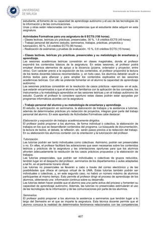 407
Vicerrectorado de Ordenación Académica
estudiante, el fomento de su capacidad de aprendizaje autónomo y el uso de las tecnologías de
la información y de las comunicaciones.
Unas y otras están relacionadas con las competencias que el estudiante debe adquirir en esta
asignatura.
Actividades Formativas para una asignatura de 6 ECTS (150 horas).
- Clases lectivas, teóricas y/o prácticas, presenciales, 30 %, 1,8 créditos ECTS (45 horas)
- Trabajo personal del alumno (estudio, seminarios, trabajos, prácticas, proyectos y
tutorización), 60 %, 3,6 créditos ECTS (90 horas).
- Realización de exámenes y pruebas de evaluación, 10 %, 0,6 créditos ECTS (15 horas).
- Clases lectivas, teóricas y/o prácticas, presenciales y su metodología de enseñanza y
aprendizaje.
Las sesiones académicas teóricas consistirán en clases magistrales, donde el profesor
expondrá los contenidos básicos de la asignatura. En estas sesiones, el profesor podrá
emplear diversos elementos de apoyo a la docencia (pizarra, ordenador y proyector, entre
otros). Con carácter previo a la exposición de los contenidos, el profesor propondrá la lectura
de los textos docentes básicos recomendados; y, en todo caso, los alumnos deberán acudir a
dichos textos para afianzar y para ampliar los contenidos explicados en las sesiones
académicas teóricas. Con ello se pretende fomentar en el alumno la capacidad de aprendizaje
autónomo.
Las sesiones prácticas consistirán en la resolución de casos prácticos –ejercicios- en el aula,
que estarán encaminados a que el alumno se familiarice con la aplicación de los conceptos, los
instrumentos y la metodología aprendidos en las sesiones teóricas y en el trabajo autónomo de
estudio. Cuando el profesor lo considere oportuno estas clases podrán estar apoyadas por
programas informáticos acordes con la asignatura.
- Trabajo personal del alumno y su metodología de enseñanza y aprendizaje.
El estudio, la participación en seminarios, la elaboración de trabajos y la asistencia a tutorías,
además de determinadas prácticas y/o redacción de proyectos, integran gran parte del trabajo
personal del alumno. En este apartado de Actividades Formativas cabe destacar:
Elaboración y exposición de trabajos académicamente dirigidos.
El profesor podrá proponer a los alumnos, de forma individual o colectiva, la elaboración de
trabajos en los que se desarrollarán contenidos del programa. La búsqueda de documentación,
la lectura de textos, el debate, la reflexión, etc. serán pasos previos a la redacción del trabajo.
En su elaboración los alumnos contarán con la orientación y la tutorización del profesor.
Tutorización.
Las tutorías podrán ser tanto individuales como colectivas. Asimismo, podrán ser presenciales
o no. En ellas, el profesor facilitará las aclaraciones que sean necesarias sobre los contenidos
teóricos y prácticos de la asignatura y las orientaciones oportunas para que los alumnos
afronten adecuadamente la resolución de los casos prácticos propuestos y la elaboración de
trabajos.
Las tutorías presenciales, que podrán ser individuales o colectivas de grupos reducidos,
tendrán lugar en el despacho del profesor, seminarios de los departamentos o aulas adaptadas
a tal fin, en el pertinente horario oficial.
Las tutorías no presenciales se llevarán a cabo a través del correo electrónico y de las
posibilidades que ofrece el campus virtual de la UMA. Estas tutorías también podrán ser
individuales o colectivas, y, en este segundo caso, no habrá un número máximo de alumnos
participantes al mismo tiempo. Esto permite al profesor dirigir el proceso de aprendizaje de los
alumnos, obteniendo una información continua sobre su desarrollo.
Las tutorías deben hacer posible que el alumno sea una parte activa del proceso y fomenten su
capacidad de aprendizaje autónomo. Además, las tutorías no presenciales estimularán el uso
de las tecnologías de la información y de las comunicaciones por parte de los alumnos.
Seminarios.
El profesor podrá proponer a los alumnos la asistencia a seminarios que tendrán lugar a lo
largo del Semestre en el que se imparte la asignatura. Esta técnica docente permite que el
alumno conozca la realidad de determinados fenómenos relacionados con las competencias
 