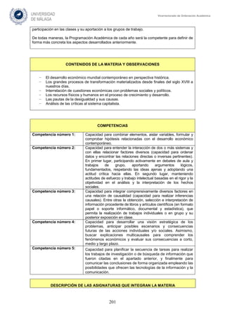 201
Vicerrectorado de Ordenación Académica
participación en las clases y su aportación a los grupos de trabajo.
De todas maneras, la Programación Académica de cada año será la competente para definir de
forma más concreta los aspectos desarrollados anteriormente.
CONTENIDOS DE LA MATERIA Y OBSERVACIONES
− El desarrollo económico mundial contemporáneo en perspectiva histórica.
− Los grandes procesos de transformación materializados desde finales del siglo XVIII a
nuestros días.
− Interrelación de cuestiones económicas con problemas sociales y políticos.
− Los recursos físicos y humanos en el proceso de crecimiento y desarrollo.
− Las pautas de la desigualdad y sus causas.
− Análisis de las críticas al sistema capitalista.
COMPETENCIAS
Competencia número 1: Capacidad para combinar elementos, aislar variables, formular y
comprobar hipótesis relacionadas con el desarrollo económico
contemporáneo.
Competencia número 2: Capacidad para entender la interacción de dos o más sistemas y
con ellas relacionar factores diversos (capacidad para ordenar
datos y encontrar las relaciones directas o inversas pertinentes).
En primer lugar, participando activamente en debates de aula y
trabajos de grupo, aportando argumentos lógicos,
fundamentados, respetando las ideas ajenas y adoptando una
actitud crítica hacia ellas. En segundo lugar, manteniendo
actitudes de esfuerzo y trabajo intelectual basadas en el rigor y la
objetividad en el análisis y la interpretación de los hechos
sociales.
Competencia número 3: Capacidad para integrar comprensivamente diversos factores en
una relación de causalidad (capacidad para realizar inferencias
causales). Entre otras la obtención, selección e interpretación de
información procedente de libros y artículos científicos (en formato
papel o soporte informático, documental y estadística), que
permita la realización de trabajos individuales o en grupo y su
posterior exposición en clase.
Competencia número 4: Capacidad para desarrollar una visión estratégica de los
problemas, anticipar posibles escenarios y consecuencias
futuras de las acciones individuales y/o sociales. Asimismo,
buscar explicaciones multicausales para comprender los
fenómenos económicos y evaluar sus consecuencias a corto,
medio y largo plazo.
Competencia número 5: Capacidad para planificar la secuencia de tareas para realizar
los trabajos de investigación o de búsqueda de información que
fueron citadas en el apartado anterior, y finalmente para
comunicar las conclusiones de forma organizada empleando las
posibilidades que ofrecen las tecnologías de la información y la
comunicación.
DESCRIPCIÓN DE LAS ASIGNATURAS QUE INTEGRAN LA MATERIA
 