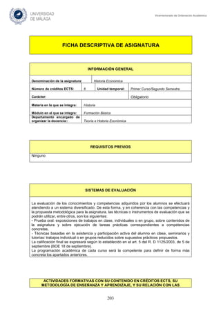 203
Vicerrectorado de Ordenación Académica
FICHA DESCRIPTIVA DE ASIGNATURA
INFORMACIÓN GENERAL
Denominación de la asignatura: Historia Económica
Número de créditos ECTS: 6 Unidad temporal: Primer Curso/Segundo Semestre
Carácter: Obligatorio
Materia en la que se integra: Historia
Módulo en el que se integra: Formación Básica
Departamento encargado de
organizar la docencia:: Teoría e Historia Económica
REQUISITOS PREVIOS
Ninguno
SISTEMAS DE EVALUACIÓN
La evaluación de los conocimientos y competencias adquiridos por los alumnos se efectuará
atendiendo a un sistema diversificado. De esta forma, y en coherencia con las competencias y
la propuesta metodológica para la asignatura, las técnicas o instrumentos de evaluación que se
podrán utilizar, entre otros, son los siguientes:
- Prueba oral: exposiciones de trabajos en clase, individuales o en grupo, sobre contenidos de
la asignatura y sobre ejecución de tareas prácticas correspondientes a competencias
concretas.
- Técnicas basadas en la asistencia y participación activa del alumno en clase, seminarios y
tutorías: trabajos individual o en grupos reducidos sobre supuestos prácticos propuestos.
La calificación final se expresará según lo establecido en el art. 5 del R. D 1125/2003, de 5 de
septiembre (BOE 18 de septiembre).
La programación académica de cada curso será la competente para definir de forma más
concreta los apartados anteriores.
ACTIVIDADES FORMATIVAS CON SU CONTENIDO EN CRÉDITOS ECTS, SU
METODOLOGÍA DE ENSEÑANZA Y APRENDIZAJE, Y SU RELACIÓN CON LAS
 