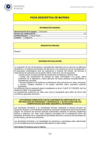 151
Vicerrectorado de Ordenación Académica
FICHA DESCRIPTIVA DE MATERIA
INFORMACIÓN GENERAL
Denominación de la materia: Economía
Número de créditos ECTS: 12
Unidad temporal: Primer Curso
Carácter : Obligatorio
REQUISITOS PREVIOS
Ninguno
SISTEMAS DE EVALUACIÓN
La evaluación de los conocimientos y competencias adquiridos por los alumnos se efectuará
atendiendo a un sistema diversificado. De esta forma, y en coherencia con las competencias y
la propuestas metodológicas para las asignaturas y materias del módulo, las técnicas o
instrumentos de evaluación que se podrán utilizar, entre otros, son los siguientes:
- Prueba escrita: pruebas parciales de consecución de objetivos y examen final.
- Prueba oral: exposiciones de trabajos en clase, individuales o en grupo, sobre
contenidos de la asignatura y sobre ejecución de tareas prácticas correspondientes a
competencias concretas.
- Técnicas basadas en la asistencia y participación activa del alumno en clase, seminarios
y tutorías: trabajos individual o en grupos reducidos sobre supuestos prácticos
propuestos.
La calificación final se expresará según lo establecido en el art. 5 del R. D 1125/2003, de 5 de
septiembre (BOE 18 de septiembre).
La programación académica de cada curso será la competente para definir de forma más
concreta los apartados anteriores.
ACTIVIDADES FORMATIVAS CON SU CONTENIDO EN CRÉDITOS ECTS, SU
METODOLOGÍA DE ENSEÑANZA Y APRENDIZAJE, Y SU RELACIÓN CON LAS
COMPETENCIAS QUE DEBE ADQUIRIR EL ESTUDIANTE
Las actividades formativas y su metodología docente, adaptadas al Espacio Europeo de
Educación Superior, se han diseñado teniendo en cuenta las competencias que el alumno debe
adquirir. Se combinan las técnicas docentes tradicionales, basadas en sesiones académicas
teóricas y prácticas, con otras cuyos objetivos principales son la participación activa del
estudiante, el fomento de su capacidad de aprendizaje autónomo y el uso de las tecnologías de
la información y de las comunicaciones.
Las actividades formativas y la metodología de enseñanza y aprendizaje están relacionadas
con las competencias que el estudiante debe adquirir en este módulo.
Actividades Formativas para la materia.
 