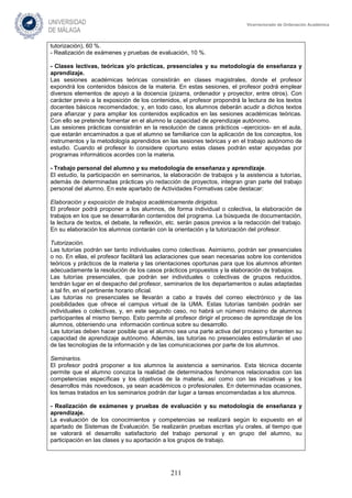 211
Vicerrectorado de Ordenación Académica
tutorización), 60 %.
- Realización de exámenes y pruebas de evaluación, 10 %.
- Clases lectivas, teóricas y/o prácticas, presenciales y su metodología de enseñanza y
aprendizaje.
Las sesiones académicas teóricas consistirán en clases magistrales, donde el profesor
expondrá los contenidos básicos de la materia. En estas sesiones, el profesor podrá emplear
diversos elementos de apoyo a la docencia (pizarra, ordenador y proyector, entre otros). Con
carácter previo a la exposición de los contenidos, el profesor propondrá la lectura de los textos
docentes básicos recomendados; y, en todo caso, los alumnos deberán acudir a dichos textos
para afianzar y para ampliar los contenidos explicados en las sesiones académicas teóricas.
Con ello se pretende fomentar en el alumno la capacidad de aprendizaje autónomo.
Las sesiones prácticas consistirán en la resolución de casos prácticos –ejercicios- en el aula,
que estarán encaminados a que el alumno se familiarice con la aplicación de los conceptos, los
instrumentos y la metodología aprendidos en las sesiones teóricas y en el trabajo autónomo de
estudio. Cuando el profesor lo considere oportuno estas clases podrán estar apoyadas por
programas informáticos acordes con la materia.
- Trabajo personal del alumno y su metodología de enseñanza y aprendizaje.
El estudio, la participación en seminarios, la elaboración de trabajos y la asistencia a tutorías,
además de determinadas prácticas y/o redacción de proyectos, integran gran parte del trabajo
personal del alumno. En este apartado de Actividades Formativas cabe destacar:
Elaboración y exposición de trabajos académicamente dirigidos.
El profesor podrá proponer a los alumnos, de forma individual o colectiva, la elaboración de
trabajos en los que se desarrollarán contenidos del programa. La búsqueda de documentación,
la lectura de textos, el debate, la reflexión, etc. serán pasos previos a la redacción del trabajo.
En su elaboración los alumnos contarán con la orientación y la tutorización del profesor.
Tutorización.
Las tutorías podrán ser tanto individuales como colectivas. Asimismo, podrán ser presenciales
o no. En ellas, el profesor facilitará las aclaraciones que sean necesarias sobre los contenidos
teóricos y prácticos de la materia y las orientaciones oportunas para que los alumnos afronten
adecuadamente la resolución de los casos prácticos propuestos y la elaboración de trabajos.
Las tutorías presenciales, que podrán ser individuales o colectivas de grupos reducidos,
tendrán lugar en el despacho del profesor, seminarios de los departamentos o aulas adaptadas
a tal fin, en el pertinente horario oficial.
Las tutorías no presenciales se llevarán a cabo a través del correo electrónico y de las
posibilidades que ofrece el campus virtual de la UMA. Estas tutorías también podrán ser
individuales o colectivas, y, en este segundo caso, no habrá un número máximo de alumnos
participantes al mismo tiempo. Esto permite al profesor dirigir el proceso de aprendizaje de los
alumnos, obteniendo una información continua sobre su desarrollo.
Las tutorías deben hacer posible que el alumno sea una parte activa del proceso y fomenten su
capacidad de aprendizaje autónomo. Además, las tutorías no presenciales estimularán el uso
de las tecnologías de la información y de las comunicaciones por parte de los alumnos.
Seminarios.
El profesor podrá proponer a los alumnos la asistencia a seminarios. Esta técnica docente
permite que el alumno conozca la realidad de determinados fenómenos relacionados con las
competencias específicas y los objetivos de la materia, así como con las iniciativas y los
desarrollos más novedosos, ya sean académicos o profesionales. En determinadas ocasiones,
los temas tratados en los seminarios podrán dar lugar a tareas encomendadas a los alumnos.
- Realización de exámenes y pruebas de evaluación y su metodología de enseñanza y
aprendizaje.
La evaluación de los conocimientos y competencias se realizará según lo expuesto en el
apartado de Sistemas de Evaluación. Se realizarán pruebas escritas y/u orales, al tiempo que
se valorará el desarrollo satisfactorio del trabajo personal y en grupo del alumno, su
participación en las clases y su aportación a los grupos de trabajo.
 