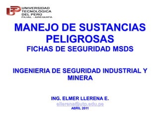 MANEJO DE SUSTANCIAS
    PELIGROSAS
   FICHAS DE SEGURIDAD MSDS


INGENIERIA DE SEGURIDAD INDUSTRIAL Y
               MINERA


          ING. ELMER LLERENA E.
            ellerena@utp.edu.pe
                 ABRIL 2011
 