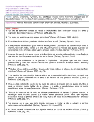 Universidad Autónoma Del Estado de Morelos
Preparatoria N°3 De Cuautla
Introducción a las Ciencias Sociales
MCS: Esmeralda Anzures Galeana
Nombre: Hefzi-ba Vidal Morales 3”E” Ficha N°: 2
Fuente: Darias, Victoriano, Pyhinson, S.L, (2018).La música como fenómeno antropológico en
Revista la música y los medios de comunicación. México, Vol.1 Recuperado en www.jstor.org
Descriptores: Música, medios de comunicación, expresión, artistas, influencia, publicidad.
Ideas Centrales:
 “El arte de combinar sonidos de voces o instrumentos para conseguir belleza de forma y
expresión de emoción” (Darias y Pyhinson, 2018, pág.19).
 “No todos los sonidos que nos rodean son música” (Darias y Pyhinson, 2018, pág.25).
 El radio es el medio más grande en mostrar la música actual. (Darias y Pyhinson, 2018)
 Cada persona desarrolla su gusto musical desde jóvenes. Los medios de comunicación como el
internet, televisión, radio, prensa y el cine influyen mucho en la música, esta puede publicitar las
condiciones de los artistas a otros lugares gracias a estos medios. (Darias y Pyhinson, 2018)
 A pesar de que el cine no se ocupe tanto la música, se aprecia en las películas como fondo ya
que esto les permite generar sentimientos en el drama. (Darias y Pyhinson, 2018)
 “No se puede subestimar (a la prensa) lo importante influyentes que han sido ciertas
publicaciones y como han servido a la industria para dar a conocer a ciertos artistas” (Darias y
Pyhinson, 2018, pág.73).
 “Artículos, críticas sobre conciertos y discos, entrevistas, noticias o fotos de los artistas significan
visibilidad” (Darias y Pyhinson, 2018, pág.73).
 “Los medios de comunicación tiene un efecto en la comercialización de música, es decir que
juegan un papel fundamental en el éxito o el fracaso de una producto musical” (Darias y
Pyhinson, 2018, pág.25).
 Un periodista solamente puede dar su punto de vista en la música pero no puede difundirla o
darla a conocer, puede hablar de la música y el estilo o características, pero no puede
enseñársela a una persona físicamente. (Darias y Pyhinson, 2018)
 “Aunque la invención de la radio se atribuye generalmente al italiano Guglielmo Marconi, la
tecnología tiene muchos padres que fueron dando pequeños pasos hasta que Reginald
Fessenden realiza la primera emisión de voz y música en 1906 desde Massachusetts” (Darias y
Pyhinson, 2018, pág.107).
 “La manera en la que una parte intenta convencer o incitar a otra a adquirir o servicio
determinado es la publicidad” (Darias y Pyhinson, 2018, pag.135).
 El celular, tableta, computadora, son algunos medios en donde se escucha música. (Darias y
Pyhinson, 2018, pag.135).
 