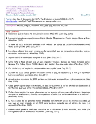 Universidad Autónoma Del Estado de Morelos
Preparatoria N°3 De Cuautla
Introducción a las Ciencias Sociales
MCS: Esmeralda Anzures Galeana
Nombre: Hefzi-ba Vidal Morales 3”E” Ficha N°: 3
Fuente: Alex Day (7 de agosto del 2017). The Evolution of Music(1400B.C.-2017)
https://youtube /VcqRaJ2FMpE Recuperado en www.youtube.com
Descriptores: Música, antiguo, moderno, rock, jazz, pop, rock and roll, año.
Ideas Centrales:
 Se conoce que la música ha evolucionado desde 1400 B.C. (Alex Day, 2017)
 Los primeros orígenes ocurrieron en China, Grecia, Mesopotamia, Egipto, Japón, Roma y Siria.
(Alex Day, 2017)
 A partir de 1600 la música empezó a ser “clásica”, en donde se utilizaban instrumentos como
violín, piano y flauta. (Alex Day, 2017)
 La música clásica tuvo gran impacto en la humanidad que, se compusieron sinfonías, operas,
orquestas, instrumentos. (Alex Day, 2017)
 A partir del 1910 se empezó a originar el jazz. (Alex Day, 2017)
 Entre 1970 a 1990 el rock tuvo un gran impacto y muchas bandas se hacían famosas como:
Nirvana, The Rolling Stone, ACDC, Queen, Iron Maiden, Bon Jovi, entre otros. (Alex Day, 2017)
 En 1995 el pop fue surgiendo y empezando a ser popular.(Alex Day, 2017)
 A partir del 2000 varios géneros musicales como el pop, la electrónica y el rock y el regueteon
fueron escuchados y amados. (Alex Day, 2017)
 Actualmente a principios del 2018 se hizo mundialmente famoso el trap, y géneros urbanos. (Alex
Day, 2017)
 Cada género aporto algo en la historia, ya sea por sus ritmos o por los artistas que destacaron o
la influencia que tuvo entre otras características. (Alex Day, 2017)
 En la música existen los reyes y las reinas de los algunos géneros, pues ellos hicieron historia ya
sea porque vendieron muchos discos o aportaron el estilo que se ha quedado en la actualidad. .
(Alex Day, 2017)
 El rap es unos de los géneros menos criticados pero también uno de los menos conocidos, ya
que tuvo un gran impacto en el 2018 pero también competía con el género del rock y el
reggaetón.(Alex Day, 2017)
 Existen varios géneros musicales criticados en la actualidad y otros alabados, esto hace que
cada género que un estereotipo incorrecto. (Alex Day, 2017)
 