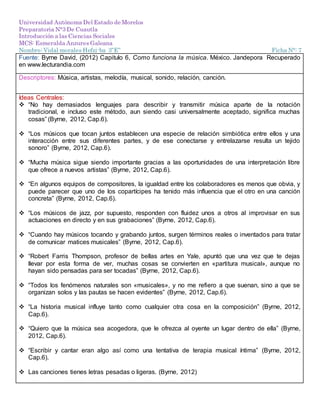 Universidad Autónoma Del Estado de Morelos
Preparatoria N°3 De Cuautla
Introducción a las Ciencias Sociales
MCS: Esmeralda Anzures Galeana
Nombre: Vidal morales Hefzi-ba 3”E” Ficha N°: 7
Fuente: Byrne David, (2012) Capitulo 6, Como funciona la música. México. Jandepora Recuperado
en www.lecturandia.com
Descriptores: Música, artistas, melodía, musical, sonido, relación, canción.
Ideas Centrales:
 “No hay demasiados lenguajes para describir y transmitir música aparte de la notación
tradicional, e incluso este método, aun siendo casi universalmente aceptado, significa muchas
cosas” (Byrne, 2012, Cap.6).
 “Los músicos que tocan juntos establecen una especie de relación simbiótica entre ellos y una
interacción entre sus diferentes partes, y de ese conectarse y entrelazarse resulta un tejido
sonoro” (Byrne, 2012, Cap.6).
 “Mucha música sigue siendo importante gracias a las oportunidades de una interpretación libre
que ofrece a nuevos artistas” (Byrne, 2012, Cap.6).
 “En algunos equipos de compositores, la igualdad entre los colaboradores es menos que obvia, y
puede parecer que uno de los copartícipes ha tenido más influencia que el otro en una canción
concreta” (Byrne, 2012, Cap.6).
 “Los músicos de jazz, por supuesto, responden con fluidez unos a otros al improvisar en sus
actuaciones en directo y en sus grabaciones” (Byrne, 2012, Cap.6).
 “Cuando hay músicos tocando y grabando juntos, surgen términos reales o inventados para tratar
de comunicar matices musicales” (Byrne, 2012, Cap.6).
 “Robert Farris Thompson, profesor de bellas artes en Yale, apuntó que una vez que te dejas
llevar por esta forma de ver, muchas cosas se convierten en «partitura musical», aunque no
hayan sido pensadas para ser tocadas” (Byrne, 2012, Cap.6).
 “Todos los fenómenos naturales son «musicales», y no me refiero a que suenan, sino a que se
organizan solos y las pautas se hacen evidentes” (Byrne, 2012, Cap.6).
 “La historia musical influye tanto como cualquier otra cosa en la composición” (Byrne, 2012,
Cap.6).
 “Quiero que la música sea acogedora, que le ofrezca al oyente un lugar dentro de ella” (Byrne,
2012, Cap.6).
 “Escribir y cantar eran algo así como una tentativa de terapia musical íntima” (Byrne, 2012,
Cap.6).
 Las canciones tienes letras pesadas o ligeras. (Byrne, 2012)
 