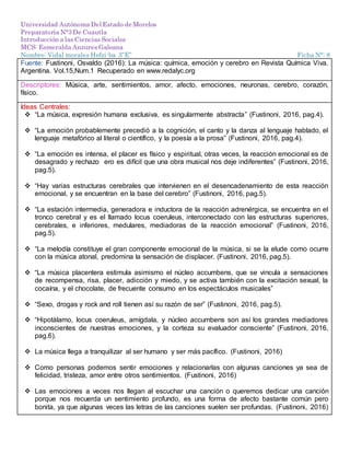 Universidad Autónoma Del Estado de Morelos
Preparatoria N°3 De Cuautla
Introducción a las Ciencias Sociales
MCS: Esmeralda Anzures Galeana
Nombre: Vidal morales Hefzi-ba 3”E” Ficha N°: 8
Fuente: Fustinoni, Osvaldo (2016): La música: química, emoción y cerebro en Revista Química Viva.
Argentina. Vol.15,Num.1 Recuperado en www.redalyc.org
Descriptores: Música, arte, sentimientos, amor, afecto, emociones, neuronas, cerebro, corazón,
físico.
Ideas Centrales:
 “La música, expresión humana exclusiva, es singularmente abstracta” (Fustinoni, 2016, pag.4).
 “La emoción probablemente precedió a la cognición, el canto y la danza al lenguaje hablado, el
lenguaje metafórico al literal o científico, y la poesía a la prosa” (Fustinoni, 2016, pag.4).
 “La emoción es intensa, el placer es físico y espiritual, otras veces, la reacción emocional es de
desagrado y rechazo ero es difícil que una obra musical nos deje indiferentes” (Fustinoni, 2016,
pag.5).
 “Hay varias estructuras cerebrales que intervienen en el desencadenamiento de esta reacción
emocional, y se encuentran en la base del cerebro” (Fustinoni, 2016, pag.5).
 “La estación intermedia, generadora e inductora de la reacción adrenérgica, se encuentra en el
tronco cerebral y es el llamado locus coeruleus, interconectado con las estructuras superiores,
cerebrales, e inferiores, medulares, mediadoras de la reacción emocional” (Fustinoni, 2016,
pag.5).
 “La melodía constituye el gran componente emocional de la música, si se la elude como ocurre
con la música atonal, predomina la sensación de displacer. (Fustinoni, 2016, pag.5).
 “La música placentera estimula asimismo el núcleo accumbens, que se vincula a sensaciones
de recompensa, risa, placer, adicción y miedo, y se activa también con la excitación sexual, la
cocaína, y el chocolate, de frecuente consumo en los espectáculos musicales”
 “Sexo, drogas y rock and roll tienen así su razón de ser” (Fustinoni, 2016, pag.5).
 “Hipotálamo, locus coeruleus, amígdala, y núcleo accumbens son así los grandes mediadores
inconscientes de nuestras emociones, y la corteza su evaluador consciente” (Fustinoni, 2016,
pag.6).
 La música llega a tranquilizar al ser humano y ser más pacífico. (Fustinoni, 2016)
 Como personas podemos sentir emociones y relacionarlas con algunas canciones ya sea de
felicidad, tristeza, amor entre otros sentimientos. (Fustinoni, 2016)
 Las emociones a veces nos llegan al escuchar una canción o queremos dedicar una canción
porque nos recuerda un sentimiento profundo, es una forma de afecto bastante común pero
bonita, ya que algunas veces las letras de las canciones suelen ser profundas. (Fustinoni, 2016)
 