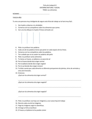 Ficha de trabajo # 4
                                         ENTORNO NATURAL Y SOCIAL
                                            TEMA: Los alimentos

NOMBRE:…………………………………………………………………….

TERCER AÑO

Tu eres una persona muy inteligente de seguro esta ficha de trabajo se te hará muy fácil.

    1. Sal al patio y observa a tu alrededor.
    2. Conversa con tus compañeros sobre los alimentos que comes.
    3. Con una tiza dibuja en el patio 4 líneas verticales así:




    4.  Pide a tu profesor tres palabras
    5.  Cada una de las palabras tienes que poner en cada espacio de las líneas.
    6.  Conversa con tus compañeros sobre las palabras.
    7.  Ten cuidado que no te vuelen las palabras del patio
    8.  Pide a tu profesor varios alimentos
    9.  Tu tienes un huevo, un plátano y un poco de sal
    10. Pon el huevo donde dice origen animal
    11. Pon el plátano donde dice origen vegetal
    12. Pon la sal donde dice origen mineral
    13. Te diste cuenta que cada alimento es diferente porqueviene de plantas, otros de animales y
        otros de minerales.
    14. Entonces:
        ¿Qué son los alimentos de origen animal?

          …………………………………………………………………………………………………………………………………………………
          ¿Qué son los alimentos de origen vegetal?

          …………………………………………………………………………………………………………………………………………………

          ¿Qué son los alimentos de origen vegetal?

          ………………………………………………………………………………………………………………………………………………..

    15.   Pide a tu profesor una hoja con imágenes y una nueva hoja de trabajo
    16.   Recorta cada una de las imágenes
    17.   Pega las imágenes según la identificas.
    18.   Entrega tu ficha al profesor.
    19.   El huevo y el plátano te los puedes comer
 