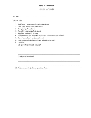 FICHA DE TRABAJO #4

                                      CIENCIAS NATURALES



NOMBRE:………………………………………………………………………..

CUARTO AÑO

  1.   Sal al patio y observa donde crecen las plantas.
  2.   En el suelo existen varias substancias
  3.   Recoge un puño de barro
  4.   También recoge un puño de arena
  5.   Recolecta varios tipos de hojas
  6.   También tienes que recolectar insectos los cuales tienes que matarlos
  7.   Revuelve en el patio todos los elementos
  8.   Todo lo que mezclaste conforma el suelo donde tú vives
  9.   Entonces:
       ¿De qué está compuesto el suelo?

       …………………………………………………………………………………………………………………………………………………

       …………………………………………………………………………………………………………………………………………………
       ¿Para qué sirve el suelo?

       …………………………………………………………………………………………………………………………………………………

      ………………………………………………………………………………………………………………………………………………...
  10. Pide una nueva hoja de trabajo a tu profesor.
 