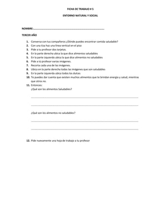 FICHA DE TRABAJO # 5

                                   ENTORNO NATURAL Y SOCIAL



NOMBRE:…………………………………………………………………………………………….

TERCER AÑO

   1.  Conversa con tus compañeros ¿Dónde puedes encontrar comida saludable?
   2.  Con una tiza haz una línea vertical en el piso
   3.  Pide a tu profesor dos tarjetas.
   4.  En la parte derecha ubica la que dice alimentos saludables
   5.  En la parte izquierda ubica la que dice alimentos no saludables
   6.  Pide a tú profesor varias imágenes.
   7.  Recorta cada una de las imágenes.
   8.  Ubica en la parte derecha todas las imágenes que son saludables
   9.  En la parte izquierda ubica todos los dulces
   10. Te puedes dar cuenta que existen muchos alimentos que te brindan energía y salud, mientras
       que otros no.
   11. Entonces:
       ¿Qué son los alimentos Saludables?

         …………………………………………………………………………………………………………………………………………………

         …………………………………………………………………………………………………………………………………………………

         ¿Qué son los alimentos no saludables?

         …………………………………………………………………………………………………………………………………………………

         …………………………………………………………………………………………………………………………………………………



   12. Pide nuevamente una hoja de trabajo a tu profesor
 