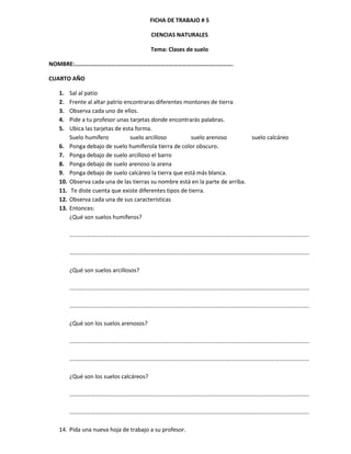 FICHA DE TRABAJO # 5

                                         CIENCIAS NATURALES

                                         Tema: Clases de suelo

NOMBRE:…………………………………………………………………………………………….

CUARTO AÑO

  1.    Sal al patio
  2.    Frente al altar patrio encontraras diferentes montones de tierra
  3.    Observa cada uno de ellos.
  4.    Pide a tu profesor unas tarjetas donde encontrarás palabras.
  5.    Ubica las tarjetas de esta forma.
        Suelo humífero           suelo arcilloso        suelo arenoso         suelo calcáreo
  6.    Ponga debajo de suelo humíferola tierra de color obscuro.
  7.    Ponga debajo de suelo arcilloso el barro
  8.    Ponga debajo de suelo arenoso la arena
  9.    Ponga debajo de suelo calcáreo la tierra que está más blanca.
  10.   Observa cada una de las tierras su nombre está en la parte de arriba.
  11.   Te diste cuenta que existe diferentes tipos de tierra.
  12.   Observa cada una de sus características
  13.   Entonces:
        ¿Qué son suelos humíferos?

        …………………………………………………………………………………………………………………………………………………

        …………………………………………………………………………………………………………………………………………………

        ¿Qué son suelos arcillosos?

        …………………………………………………………………………………………………………………………………………………

        …………………………………………………………………………………………………………………………………………………

        ¿Qué son los suelos arenosos?

        …………………………………………………………………………………………………………………………………………………

        …………………………………………………………………………………………………………………………………………………

        ¿Qué son los suelos calcáreos?

        …………………………………………………………………………………………………………………………………………………

        …………………………………………………………………………………………………………………………………………………

  14. Pida una nueva hoja de trabajo a su profesor.
 
