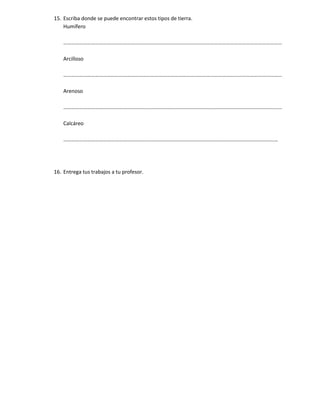 15. Escriba donde se puede encontrar estos tipos de tierra.
    Humífero

    …………………………………………………………………………………………………………………………………………………

    Arcilloso

    …………………………………………………………………………………………………………………………………………………

    Arenoso

    …………………………………………………………………………………………………………………………………………………

    Calcáreo

    ………………………………………………………………………………………………………………………………………………




16. Entrega tus trabajos a tu profesor.
 