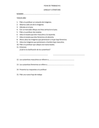 FICHA DE TRABAJO # 6

                                     LENGUA Y LITERATURA

NOMBRE:…………………………………………………………………………….

TERCER AÑO

1.    Pide a tu profesor un conjunto de imágenes.
2.    Observa cada una de la imágenes
3.    Ubícalas en el piso
4.    Con un marcador dibuja una línea vertical en el piso.
5.    Pide a tu profesor dos tarjetas
6.    Ubica la tarjeta que dice masculino a la izquierda.
7.    Ubica la tarjeta que dice femenino a la derecha
8.    Ahora ubica las imágenes que pertenecen a mujer bajo femenino
9.    Ubica las imágenes que pertenecen a hombre bajo masculino.
10.   Pide a tu profesor que ubique una nueva tarjeta.
11.   Entonces:
      ¿Cuál es la clasificación de los sustantivos?

      ……………………………………………………………                    …………………………………………………………………..

12. Los sustantivos masculinos se refieren a………………………………………………………

13. Los sustantivos femeninos se refiere a…………………………………………………………

14. Presenta tus respuestas a tu profesor

15. Pide una nueva hoja de trabajo
 