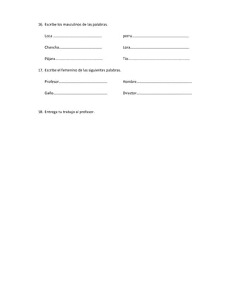 16. Escribe los masculinos de las palabras.

    Loca …………………………………………….                           perra…………………………………………………….

    Chancha……………………………………….                           Lora………………………………………………………

    Pájara……………………………………………                           Tío…………………………………………………………

17. Escribe el femenino de las siguientes palabras.

    Profesor…………………………………………….                        Hombre…………………………………………………..

    Gallo………………………………………………….                         Director…………………………………………………..



18. Entrega tu trabajo al profesor.
 
