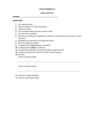 FICHA DE TRABAJO # 6

                                         Lengua y literatura

NOMBRE:………………………………………………………………………………………

CUARTO AÑO

  1.    Forma grupos de tres
  2.    Pide a tu profesor un conjunto de palabras
  3.    Ubícalas en el piso
  4.    Con el marcador dibuja una línea vertical en el piso
  5.    lee cada una de las palabras
  6.    Ahora ubica las palabras que signifiquen un nombre ya sea para personas, animales o cosas a
        la derecha
  7.    las palabras que sobran pon a la izquierda de la línea.
  8.    Pide a tu profesor dos tarjetas.
  9.    La tarjeta que dice común ubícala a la izquierda
  10.   La palabra que dice Propio a la derecha.
  11.   Las palabras que ubicaste a la izquierda se llaman sustantivo común
  12.   Las labras que ubicaste a la derecha se llaman sustantivo propio
  13.   Entonces:
        ¿Qué es sustantivo propio?

        ………………………………………………………………………………………………………………………………………………

        ¿Qué es sustantivo común?

        ………………………………………………………………………………………………………………………………………………

  14. Presenta tu trabajo al profesor
  15. Pide una nueva hoja de trabajo
 