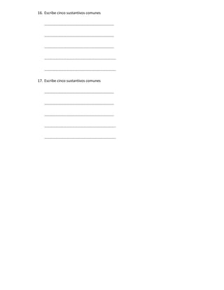 16. Escribe cinco sustantivos comunes

   …………………………………………………………………

   …………………………………………………………………

   …………………………………………………………………

   …………………………………………………………………..

   …………………………………………………………………..

17. Escribe cinco sustantivos comunes

   …………………………………………………………………

   …………………………………………………………………

   …………………………………………………………………

   …………………………………………………………………..

   …………………………………………………………………..
 