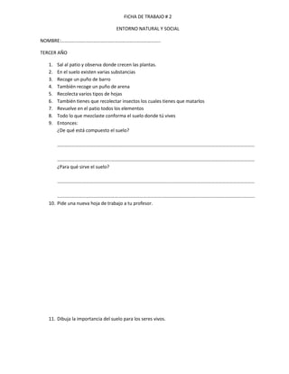 FICHA DE TRABAJO # 2

                                    ENTORNO NATURAL Y SOCIAL

NOMBRE:………………………………………………………………………..

TERCER AÑO

   1.   Sal al patio y observa donde crecen las plantas.
   2.   En el suelo existen varias substancias
   3.   Recoge un puño de barro
   4.   También recoge un puño de arena
   5.   Recolecta varios tipos de hojas
   6.   También tienes que recolectar insectos los cuales tienes que matarlos
   7.   Revuelve en el patio todos los elementos
   8.   Todo lo que mezclaste conforma el suelo donde tú vives
   9.   Entonces:
        ¿De qué está compuesto el suelo?

        …………………………………………………………………………………………………………………………………………………

        …………………………………………………………………………………………………………………………………………………
        ¿Para qué sirve el suelo?

        …………………………………………………………………………………………………………………………………………………

       ………………………………………………………………………………………………………………………………………………...
   10. Pide una nueva hoja de trabajo a tu profesor.




   11. Dibuja la importancia del suelo para los seres vivos.
 