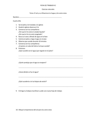 FICHA DE TRABAJO # 2

                                          Ciencias naturales

                       Tema: El sol y su influencia en el agua y los seres vivos

Nombre:……………………………………………………………………………………………….

Cuarto Año

   1. Sal al patio y te trasladas a la iglesia
   2. Desde la iglesia observa el río
   3. Conversa con tus compañeros
      ¿Por qué el río está en estado líquido?
      ¿Por qué el río no está congelado?
   4. Busca un vaso y llénalo de agua en la llave
   5. Camina al patio y riega el agua en el piso
   6. Observa que sucede durante 10 minutos
   7. Conversa con tus compañeros:
      ¿Si pones un cubo de hielo al sol que sucede?
   8. Entonces:
      ¿Qué sucedió con el agua que regaste en el patio?

       …………………………………………………………………………………………………………………………………………………
       …………………………………………………………………………………………………………………………………………………

       ¿Quién produjo que el agua se evapore?

       ……………………………………………………………………………………………………………………………………………......

       ¿Hacia dónde se fue el agua?

       …………………………………………………………………………………………………………………………………………………

       ¿Qué sucedería si el sol dejara de existir?

       …………………………………………………………………………………………………………………………………………………

   9. Entrega tu trabajo al profesor y pide una nueva hoja de trabajo.




   10. Dibuja la importancia del sol para los seres vivos
 
