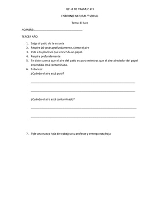 FICHA DE TRABAJO # 3

                             ENTORNO NATURAL Y SOCIAL

                                      Tema: El Aire

NOMBRE:……………………………………………………………

TERCER AÑO

  1. Salga al patio de la escuela
  2. Respire 10 veces profundamente, siente el aire
  3. Pide a tu profesor que encienda un papel.
  4. Respira profundamente
  5. Te diste cuenta que el aire del patio es puro mientras que el aire alrededor del papel
     encendido está contaminado.
  6. Entonces:
     ¿Cuándo el aire está puro?

       ………………………………………………………………………………………………………………………………….

       ………………………………………………………………………………………………………………………………….

       ¿Cuándo el aire está contaminado?

       ……………………………………………………………………………………………………………………………………

       ………………………………………………………………………………………………………………………………….




  7. Pide una nueva hoja de trabajo a tu profesor y entrega esta hoja
 