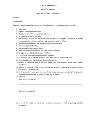 FICHA DE TRABAJO # 3

                                          ESTUDIOS SOCIALES

                                   TEMA: MERIDIANOS Y PARALELOS

NOMBRE:…………………………………………………………………………………………….

CUARTO AÑO

Tú puedes realizar este trabajo, pero antes debes leer y hacer lo que cada pregunta te pide.

    1.    Sal al patio
    2.    Observa el entorno que te rodea
    3.    ¿Puedes observar líneas que dividen a la tierra?
    4.    Te diste cuenta que no hay líneas
    5.    El hombre ha dividido a la tierra con líneas imaginarias para poder ubicarse en el planeta.
          Para que puedas entender mejor,forma grupos de tres niños o niñas.
    6.    Pide a tu profesor esferas que se puede comparar con la tierra.
    7.    Ten cuidado con cada esfera
    8.    Dibujen una línea vertical en el piso
    9.    Pidan a su profesor dos papeles que están escritos nombres
    10.   En la parte derecha ubica la palabra meridianos
    11.   Y en la parte izquierda la palabra que dice paralelos
    12.   En la esferas que pediste a tu profesor, están dibujadas líneas de color blanco
    13.   Ubica las esferas en el piso con los alambres hacia arriba
    14.   Observa la esfera que tiene las líneas de arriba hacia abajo y ubícala donde está la palabra
          meridiano.
    15.   Observa la siguiente esfera, te diste cuenta que las líneas están hacia los lados, entonces
          ubícala en la palabra paralelos.
    16.   En la pregunta 5 dice que estas son líneas imaginarias, para completar las preguntas
          siguientes debes observar de donde a donde van las líneas
    17.   Entonces:
          ¿Que son los meridianos?

          …………………………………………………………………………………………………………………………………………………

          …………………………………………………………………………………………………………………………………………………
          ¿Qué son los paralelos?

          …………………………………………………………………………………………………………………………………………………

        …………………………………………………………………………………………………………………………………………………
    18. En el aula hay mapas con meridiano y paralelos, muéstrale a tu profesor y entrégale la hoja
        de trabajo.
 