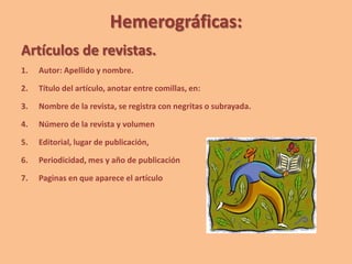 Hemerográficas:
Artículos de revistas.
1. Autor: Apellido y nombre.
2. Título del artículo, anotar entre comillas, en:
3. Nombre de la revista, se registra con negritas o subrayada.
4. Número de la revista y volumen
5. Editorial, lugar de publicación,
6. Periodicidad, mes y año de publicación
7. Paginas en que aparece el artículo
 