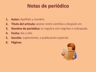 Notas de periódico
1. Autor: Apellido y nombre.
2. Título del artículo: anotar entre comillas y después en:
3. Nombre de periódico: se registra con negritas o subrayada.
4. Fecha: día y año
5. Sección, suplemento, o publicación especial.
6. Páginas.
 