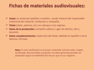 Fichas de materiales audiovisuales:
 Autor: se anota por apellido y nombre, puede tratarse del responsable
intelectual del material, institución o compañía.
 Titulo (video, película, etc,) se subraya o con negritas
 Datos de la producción: compañía editora, Lugar de edición, año y
duración.
 Datos complementarios: traducción del título, doblada al español u otros
idiomas, formato.
Nota. En esta clasificación se incluyen materiales solo de audio, imagen,
combinado, documentales y películas, los datos generales pueden ser
adaptados según la modalidad del recurso que se va a registrar.
 