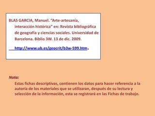 BLAS GARCIA, Manuel. “Arte-artesanía,
interacción histórica” en: Revista bibliográfica
de geografía y ciencias sociales. Universidad de
Barcelona. Biblio 3W. 13 de dic. 2009.
http://www.ub.es/geocrit/b3w-599.htm.
Nota:
Estas fichas descriptivas, contienen los datos para hacer referencia a la
autoría de los materiales que se utilizaran, después de su lectura y
selección de la información, esta se registrará en las Fichas de trabajo.
 