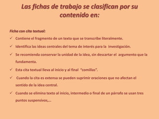 Las fichas de trabajo se clasifican por su
contenido en:
Ficha con cita textual:
 Contiene el fragmento de un texto que se transcribe literalmente.
 Identifica las ideas centrales del tema de interés para la investigación.
 Se recomienda conservar la unidad de la idea, sin descartar el argumento que la
fundamenta.
 Esta cita textual lleva al inicio y al final “comillas”.
 Cuando la cita es extensa se pueden suprimir oraciones que no afectan el
sentido de la idea central.
 Cuando se elimina texto al inicio, intermedio o final de un párrafo se usan tres
puntos suspensivos,…
 