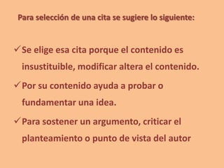 Para selección de una cita se sugiere lo siguiente:
Se elige esa cita porque el contenido es
insustituible, modificar altera el contenido.
Por su contenido ayuda a probar o
fundamentar una idea.
Para sostener un argumento, criticar el
planteamiento o punto de vista del autor
 