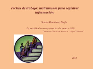Fichas de trabajo: instrumento para registrar
información.
Teresa Altamirano Mejía
Especialidad en competencias docentes – UPN
Centro de Educación Artística “Miguel Cabrera”
2013
 
