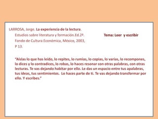 LARROSA, Jorge. La experiencia de la lectura.
Estudios sobre literatura y formación.Ed.2ª. Tema: Leer y escribir
Fondo de Cultura Económica, México, 2003,
P 13.
“Aíslas lo que has leído, lo repites, lo rumias, lo copias, lo varías, lo recompones,
lo dices y lo contradices, lo robas, lo haces resonar con otras palabras, con otras
lecturas. Te vas dejando habitar por ello. Le das un espacio entre tus apalabras,
tus ideas, tus sentimientos. Lo haces parte de ti. Te vas dejando transformar por
ello. Y escribes.”
 
