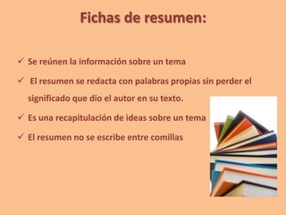 Fichas de resumen:
 Se reúnen la información sobre un tema
 El resumen se redacta con palabras propias sin perder el
significado que dio el autor en su texto.
 Es una recapitulación de ideas sobre un tema
 El resumen no se escribe entre comillas
 