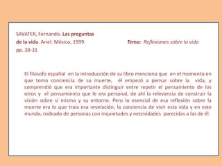 SAVATER, Fernando. Las preguntas
de la vida. Ariel: México, 1999. Tema: Reflexiones sobre la vida
pp. 30-31
El filosofo español en la introducción de su libro menciona que en el momento en
que tomo conciencia de su muerte, él empezó a pensar sobre la vida, y
comprendió que era importante distinguir entre repetir el pensamiento de los
otros y el pensamiento que le era personal, de ahí la relevancia de construir la
visión sobre sí mismo y su entorno. Pero lo esencial de esa reflexión sobre la
muerte era lo que traía esa revelación, la conciencia de vivir esta vida y en este
mundo, rodeado de personas con inquietudes y necesidades parecidas a las de él.
 