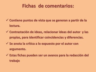 Fichas de comentarios:
 Contiene puntos de vista que se generan a partir de la
lectura.
 Contrastación de ideas, relacionar ideas del autor y las
propias, para identificar coincidencias y diferencias.
 Se anota la crítica a lo expuesto por el autor con
argumento.
 Estas fichas pueden ser un avance para la redacción del
trabajo
 