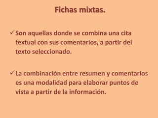 Fichas mixtas.
Son aquellas donde se combina una cita
textual con sus comentarios, a partir del
texto seleccionado.
La combinación entre resumen y comentarios
es una modalidad para elaborar puntos de
vista a partir de la información.
 